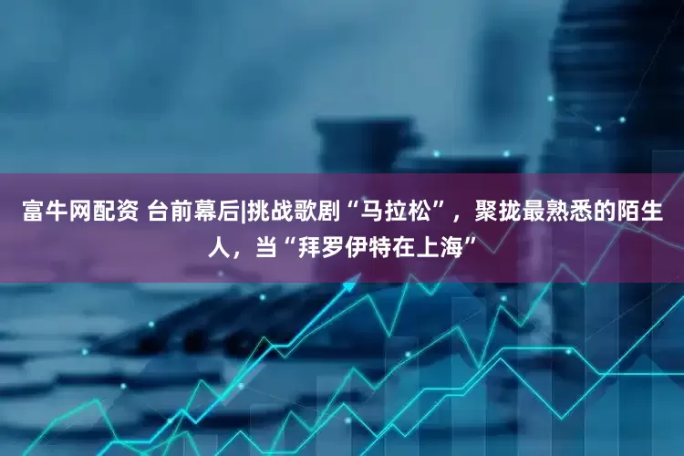 富牛网配资 台前幕后|挑战歌剧“马拉松”，聚拢最熟悉的陌生人，当“拜罗伊特在上海”