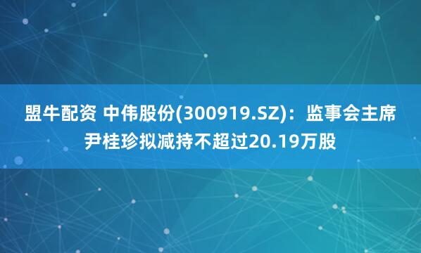盟牛配资 中伟股份(300919.SZ)：监事会主席尹桂珍拟减持不超过20.19万股