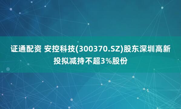 证通配资 安控科技(300370.SZ)股东深圳高新投拟减持不超3%股份
