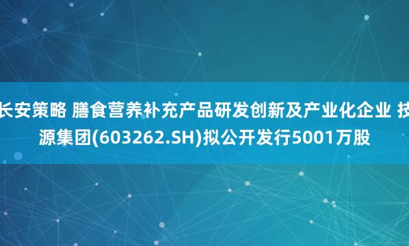 长安策略 膳食营养补充产品研发创新及产业化企业 技源集团(603262.SH)拟公开发行5001万股