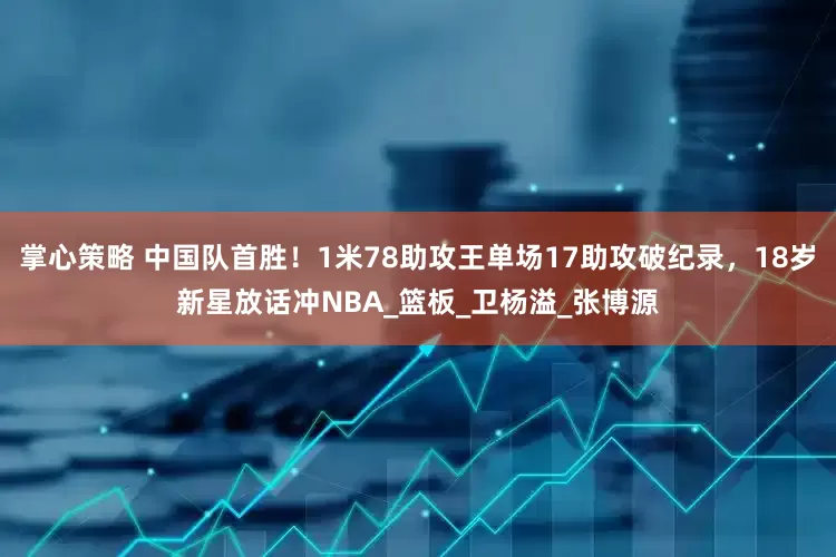 掌心策略 中国队首胜！1米78助攻王单场17助攻破纪录，18岁新星放话冲NBA_篮板_卫杨溢_张博源