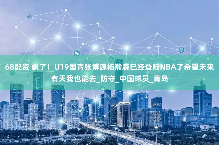 68配资 飘了！U19国青张博源杨瀚森已经登陆NBA了希望未来有天我也能去_防守_中国球员_青岛