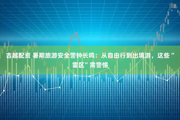 吉越配资 暑期旅游安全警钟长鸣：从自由行到出境游，这些“雷区”需警惕
