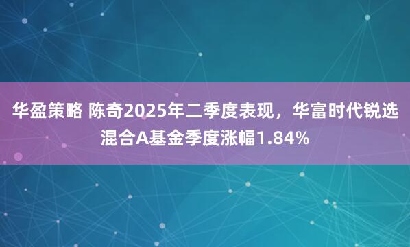 华盈策略 陈奇2025年二季度表现，华富时代锐选混合A基金季度涨幅1.84%