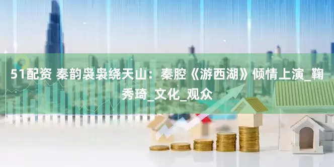 51配资 秦韵袅袅绕天山：秦腔《游西湖》倾情上演_鞠秀琦_文化_观众