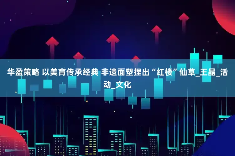 华盈策略 以美育传承经典 非遗面塑捏出“红楼”仙草_王晶_活动_文化
