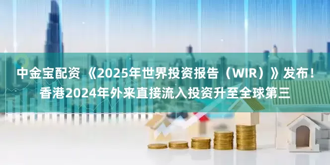 中金宝配资 《2025年世界投资报告（WIR）》发布！香港2024年外来直接流入投资升至全球第三