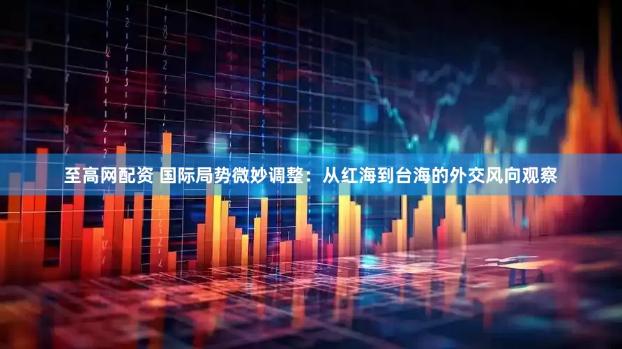 至高网配资 国际局势微妙调整：从红海到台海的外交风向观察