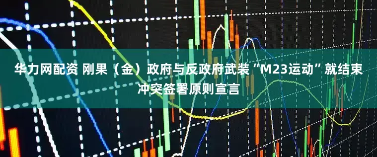 华力网配资 刚果（金）政府与反政府武装“M23运动”就结束冲突签署原则宣言