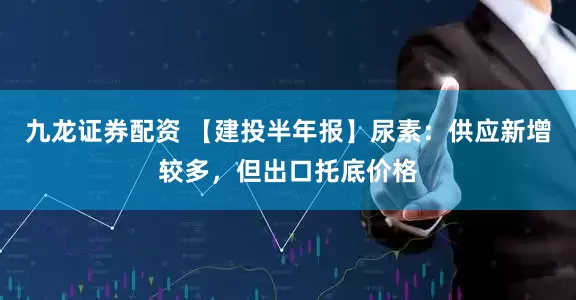 九龙证券配资 【建投半年报】尿素：供应新增较多，但出口托底价格