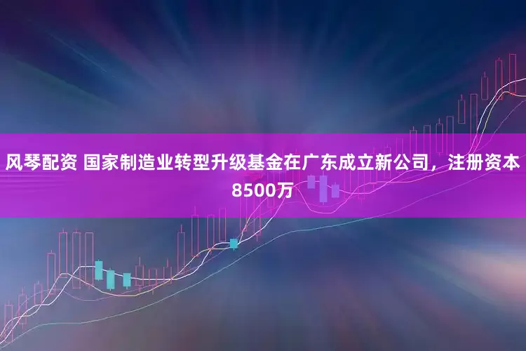 风琴配资 国家制造业转型升级基金在广东成立新公司，注册资本8500万