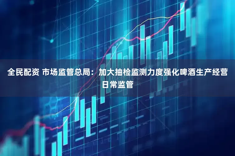 全民配资 市场监管总局：加大抽检监测力度强化啤酒生产经营日常监管