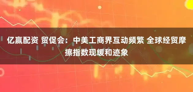 亿赢配资 贸促会：中美工商界互动频繁 全球经贸摩擦指数现缓和迹象