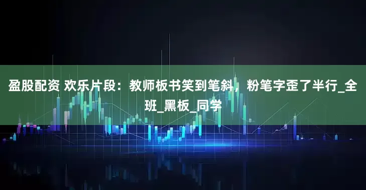 盈股配资 欢乐片段：教师板书笑到笔斜，粉笔字歪了半行_全班_黑板_同学