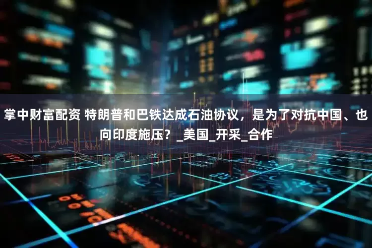 掌中财富配资 特朗普和巴铁达成石油协议，是为了对抗中国、也向印度施压？_美国_开采_合作