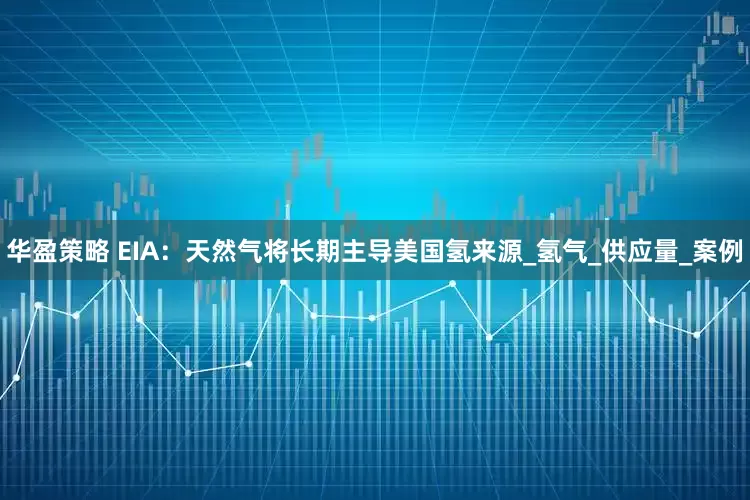 华盈策略 EIA：天然气将长期主导美国氢来源_氢气_供应量_案例